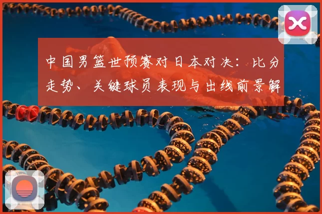 中国男篮世预赛对日本对决：比分走势、关键球员表现与出线前景解读