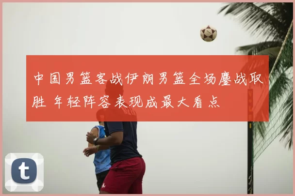 中国男篮客战伊朗男篮全场鏖战取胜 年轻阵容表现成最大看点