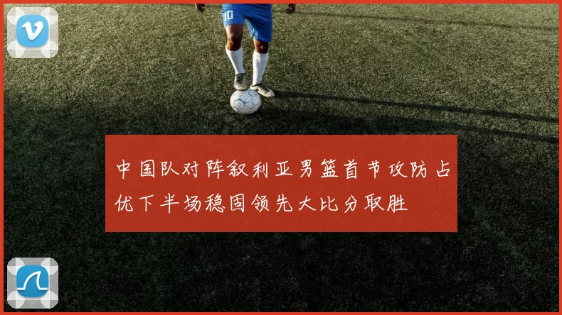 中国队对阵叙利亚男篮首节攻防占优下半场稳固领先大比分取胜