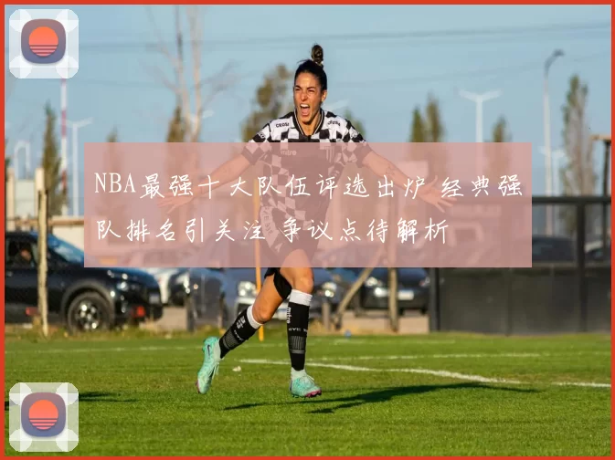 NBA最强十大队伍评选出炉 经典强队排名引关注 争议点待解析
