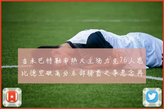 吉米巴特勒率热火主场力克76人恩比德空砍高分东部榜首之争悬念再起