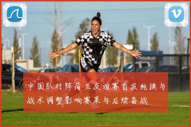 中国队对阵荷兰友谊赛首发轮换与战术调整影响赛果与后续备战