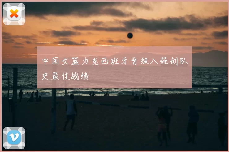 中国女篮力克西班牙晋级八强创队史最佳战绩