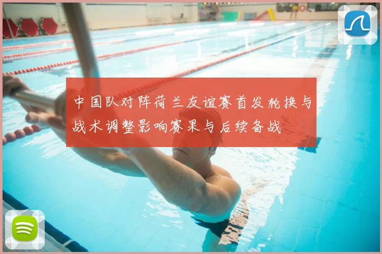 中国队对阵荷兰友谊赛首发轮换与战术调整影响赛果与后续备战