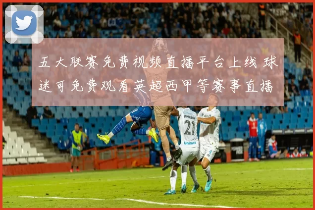 五大联赛免费视频直播平台上线 球迷可免费观看英超西甲等赛事直播