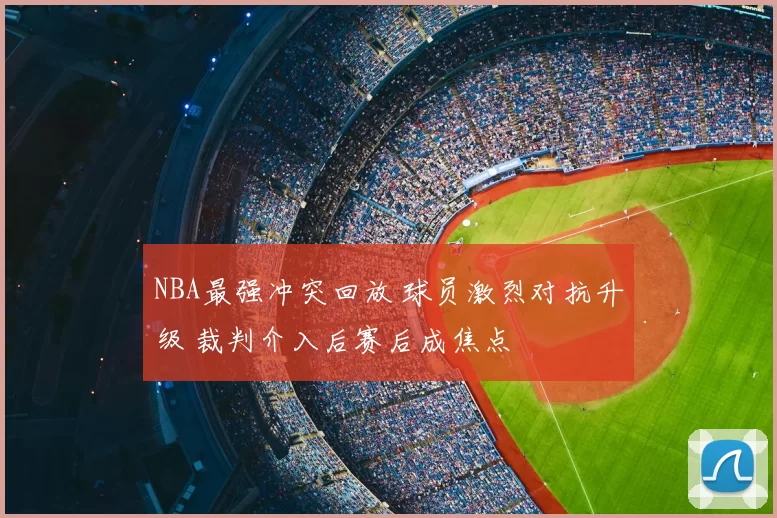 NBA最强冲突回放 球员激烈对抗升级 裁判介入后赛后成焦点