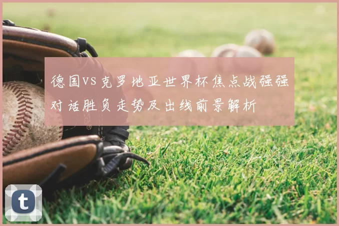 德国vs克罗地亚世界杯焦点战强强对话胜负走势及出线前景解析