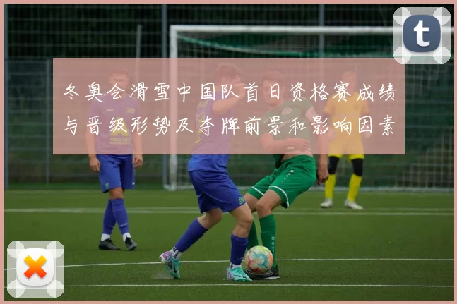 冬奥会滑雪中国队首日资格赛成绩与晋级形势及夺牌前景和影响因素解读