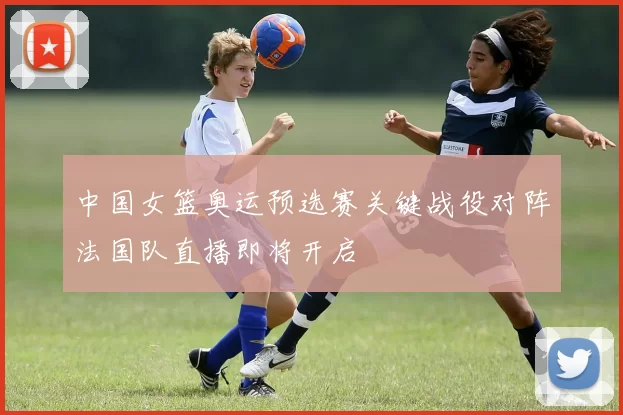 中国女篮奥运预选赛关键战役对阵法国队直播即将开启