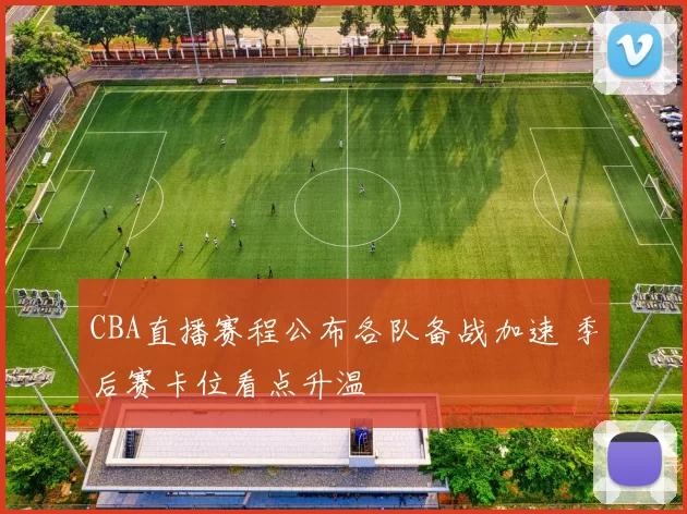 CBA直播赛程公布各队备战加速 季后赛卡位看点升温