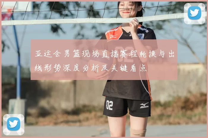 亚运会男篮现场直播赛程轮换与出线形势深度分析及关键看点