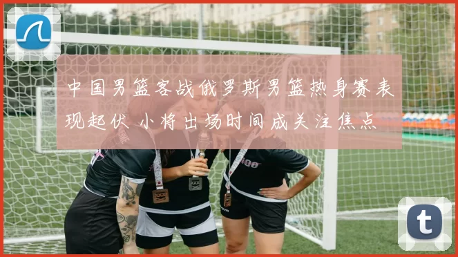 中国男篮客战俄罗斯男篮热身赛表现起伏 小将出场时间成关注焦点