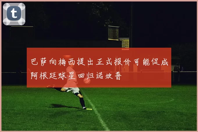 巴萨向梅西提出正式报价可能促成阿根廷球星回归诺坎普