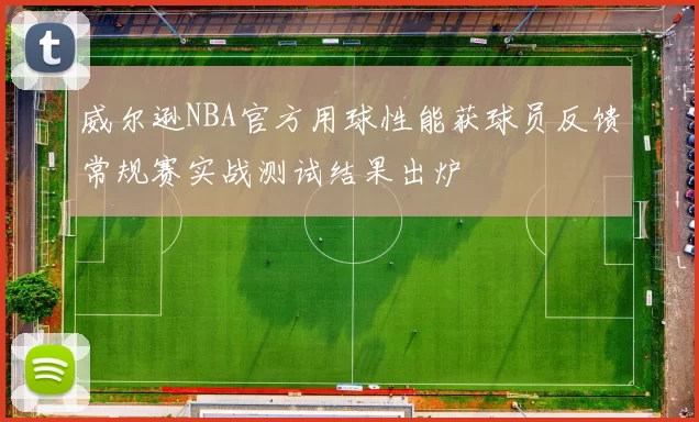 威尔逊NBA官方用球性能获球员反馈常规赛实战测试结果出炉