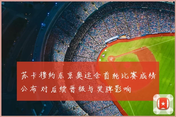 苏卡穆约东京奥运会首轮比赛成绩公布 对后续晋级与奖牌影响