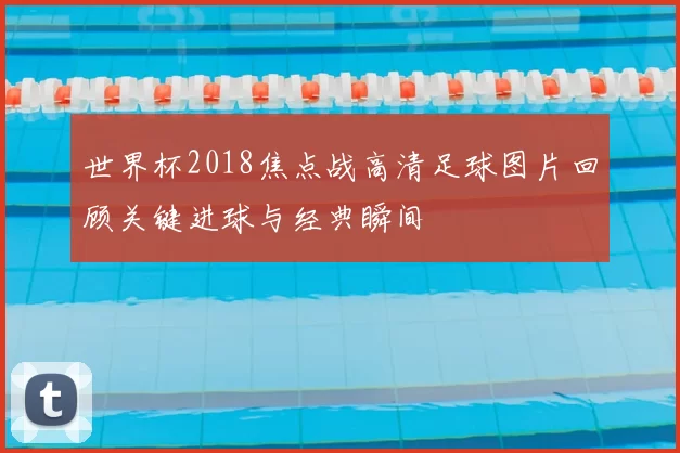 世界杯2018焦点战高清足球图片回顾关键进球与经典瞬间