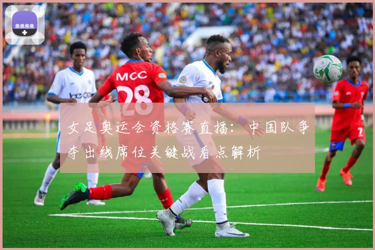 女足奥运会资格赛直播：中国队争夺出线席位关键战看点解析