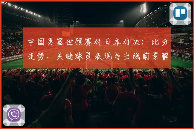 中国男篮世预赛对日本对决：比分走势、关键球员表现与出线前景解读