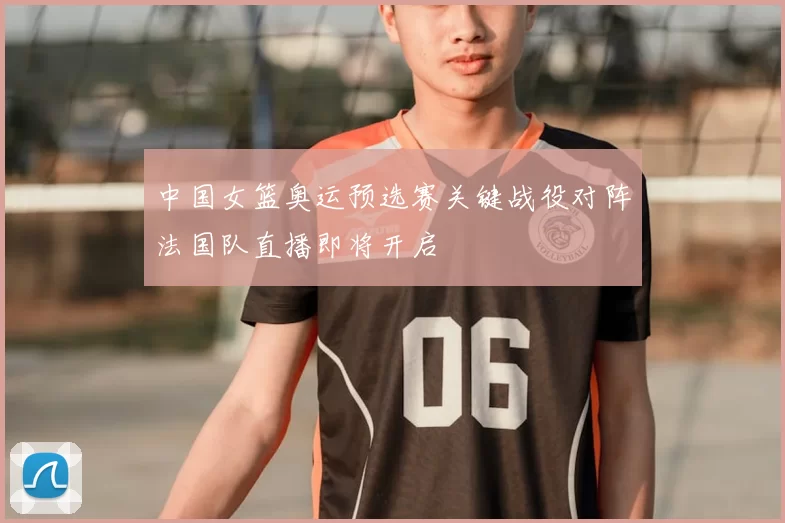 中国女篮奥运预选赛关键战役对阵法国队直播即将开启