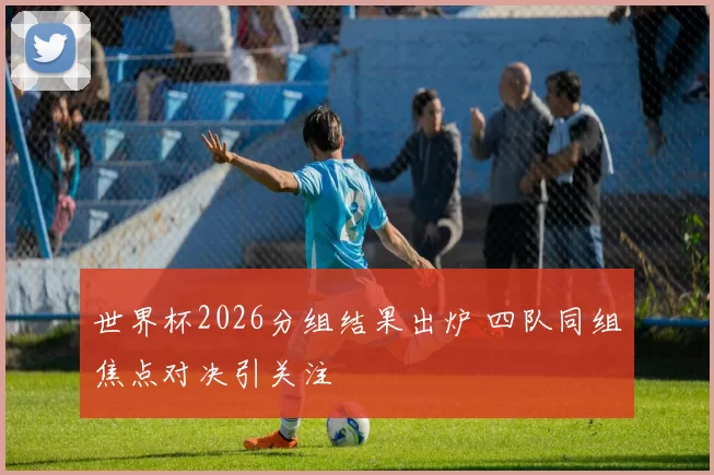 世界杯2026分组结果出炉 四队同组焦点对决引关注