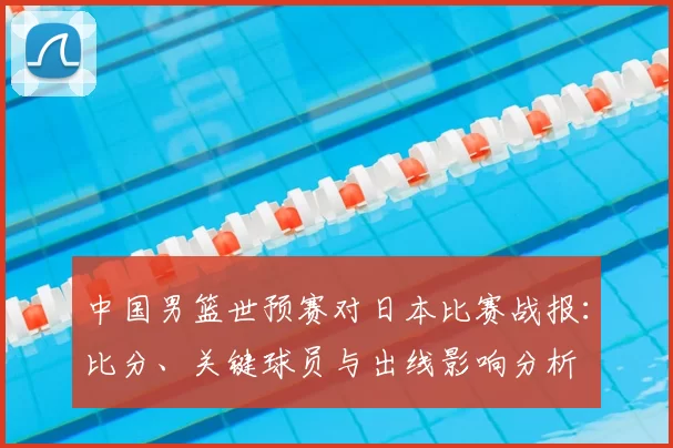 中国男篮世预赛对日本比赛战报：比分、关键球员与出线影响分析