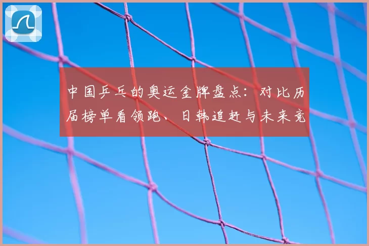 中国乒乓的奥运金牌盘点：对比历届榜单看领跑、日韩追赶与未来竞争亮点