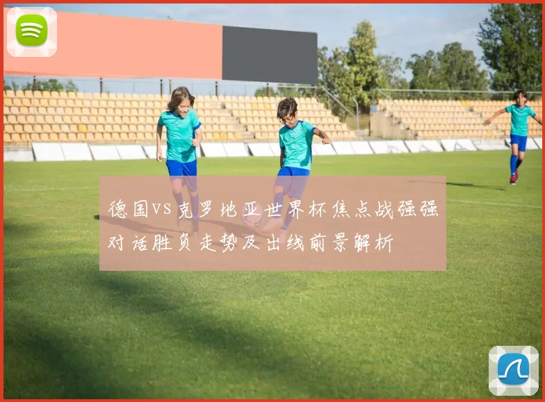 德国vs克罗地亚世界杯焦点战强强对话胜负走势及出线前景解析
