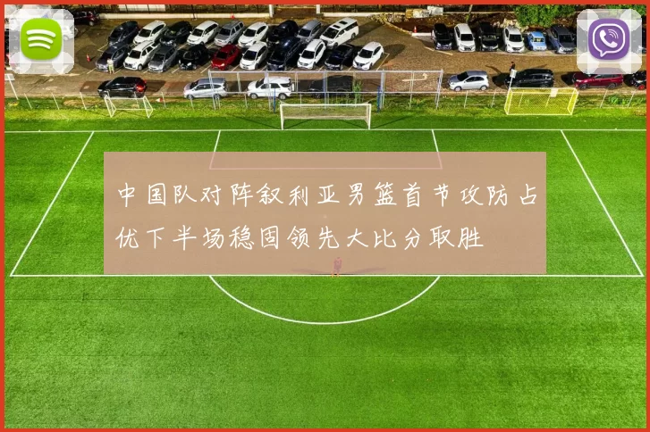 中国队对阵叙利亚男篮首节攻防占优下半场稳固领先大比分取胜