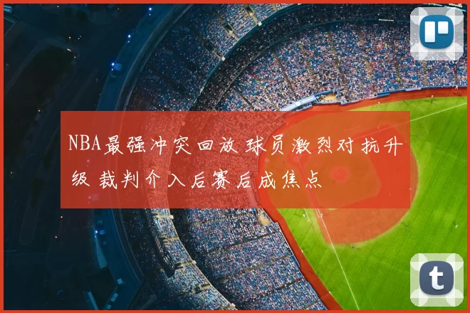 NBA最强冲突回放 球员激烈对抗升级 裁判介入后赛后成焦点