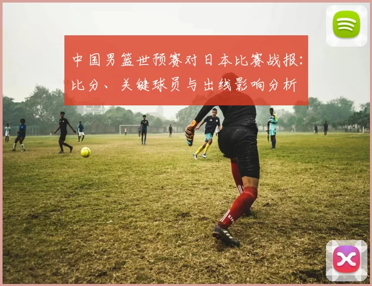 中国男篮世预赛对日本比赛战报：比分、关键球员与出线影响分析