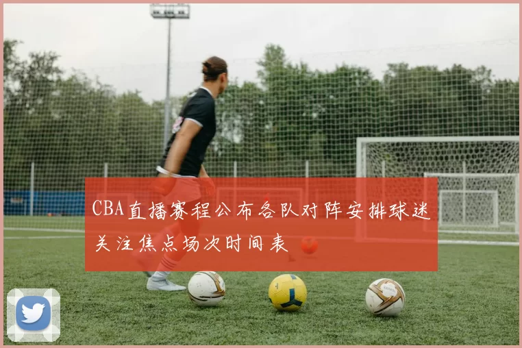 CBA直播赛程公布各队对阵安排球迷关注焦点场次时间表