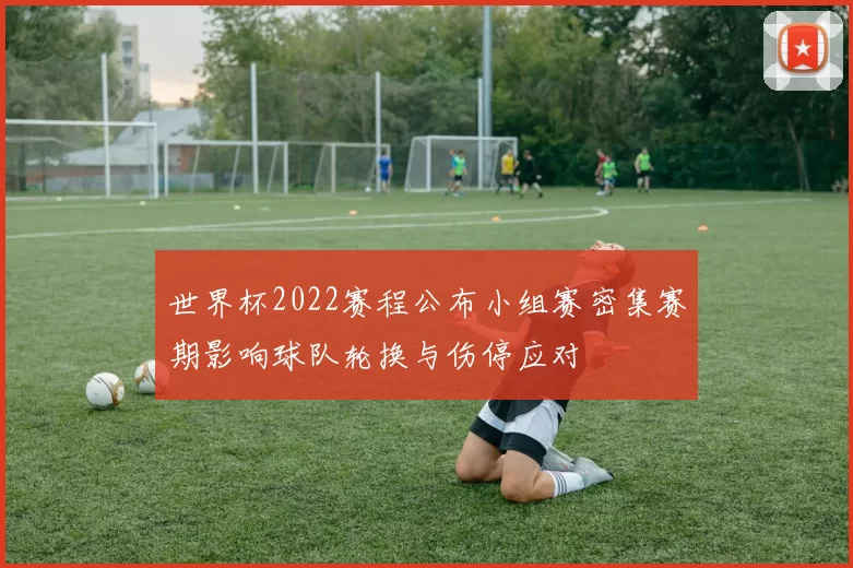 世界杯2022赛程公布小组赛密集赛期影响球队轮换与伤停应对