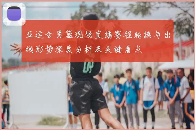 亚运会男篮现场直播赛程轮换与出线形势深度分析及关键看点