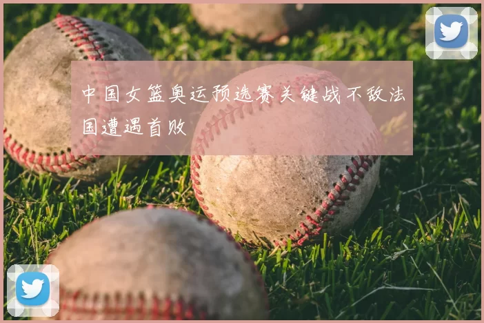 中国女篮奥运预选赛关键战不敌法国遭遇首败