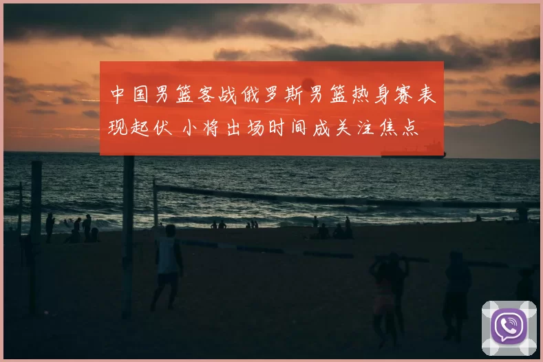 中国男篮客战俄罗斯男篮热身赛表现起伏 小将出场时间成关注焦点