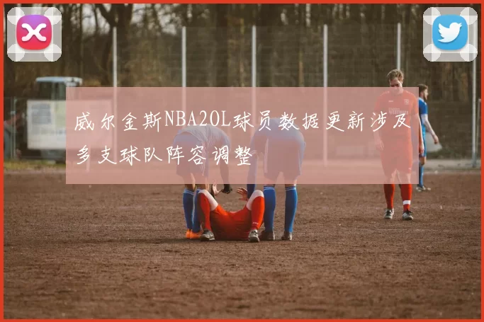 威尔金斯NBA2OL球员数据更新涉及多支球队阵容调整