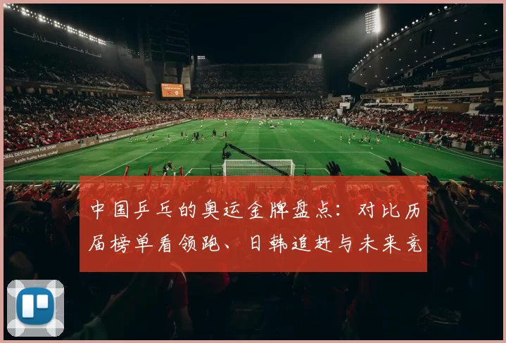 中国乒乓的奥运金牌盘点：对比历届榜单看领跑、日韩追赶与未来竞争亮点