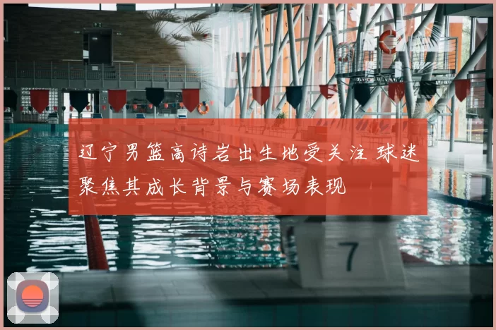 辽宁男篮高诗岩出生地受关注 球迷聚焦其成长背景与赛场表现