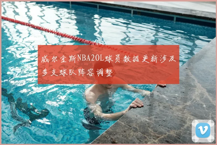 威尔金斯NBA2OL球员数据更新涉及多支球队阵容调整