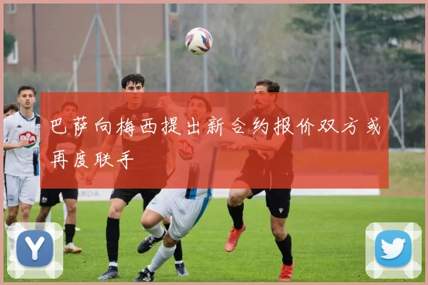 巴萨向梅西提出新合约报价双方或再度联手