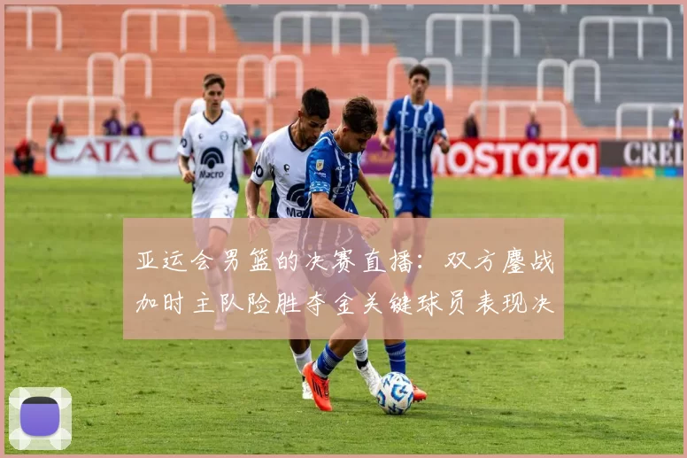 亚运会男篮的决赛直播：双方鏖战加时主队险胜夺金关键球员表现决定赛果